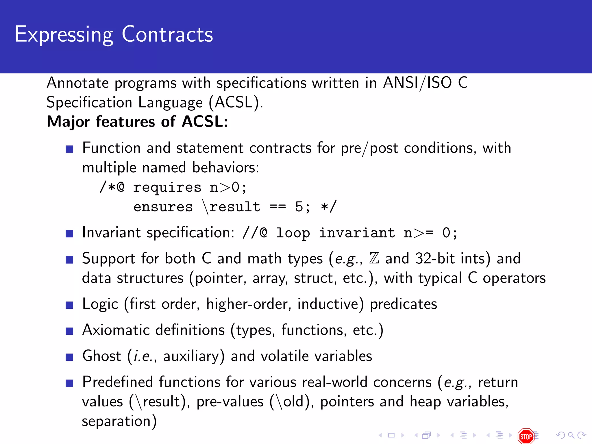 Expressing Contracts Annotate programs with speciﬁcations written in ANSI/ISO C Speciﬁcation Language (ACSL). Major features of ACSL: Function and statement contracts for pre/post conditions, with multiple named behaviors: /*@ requires n>0; ensures result == 5; */ Invariant speciﬁcation: //@ loop invariant n>= 0; Support for both C and math types (e.g., Z and 32-bit ints) and data structures (pointer, array, struct, etc.), with typical C operators Logic (ﬁrst order, higher-order, inductive) predicates Axiomatic deﬁnitions (types, functions, etc.) Ghost (i.e., auxiliary) and volatile variables Predeﬁned functions for various real-world concerns (e.g., return values (result), pre-values (old), pointers and heap variables, separation) 