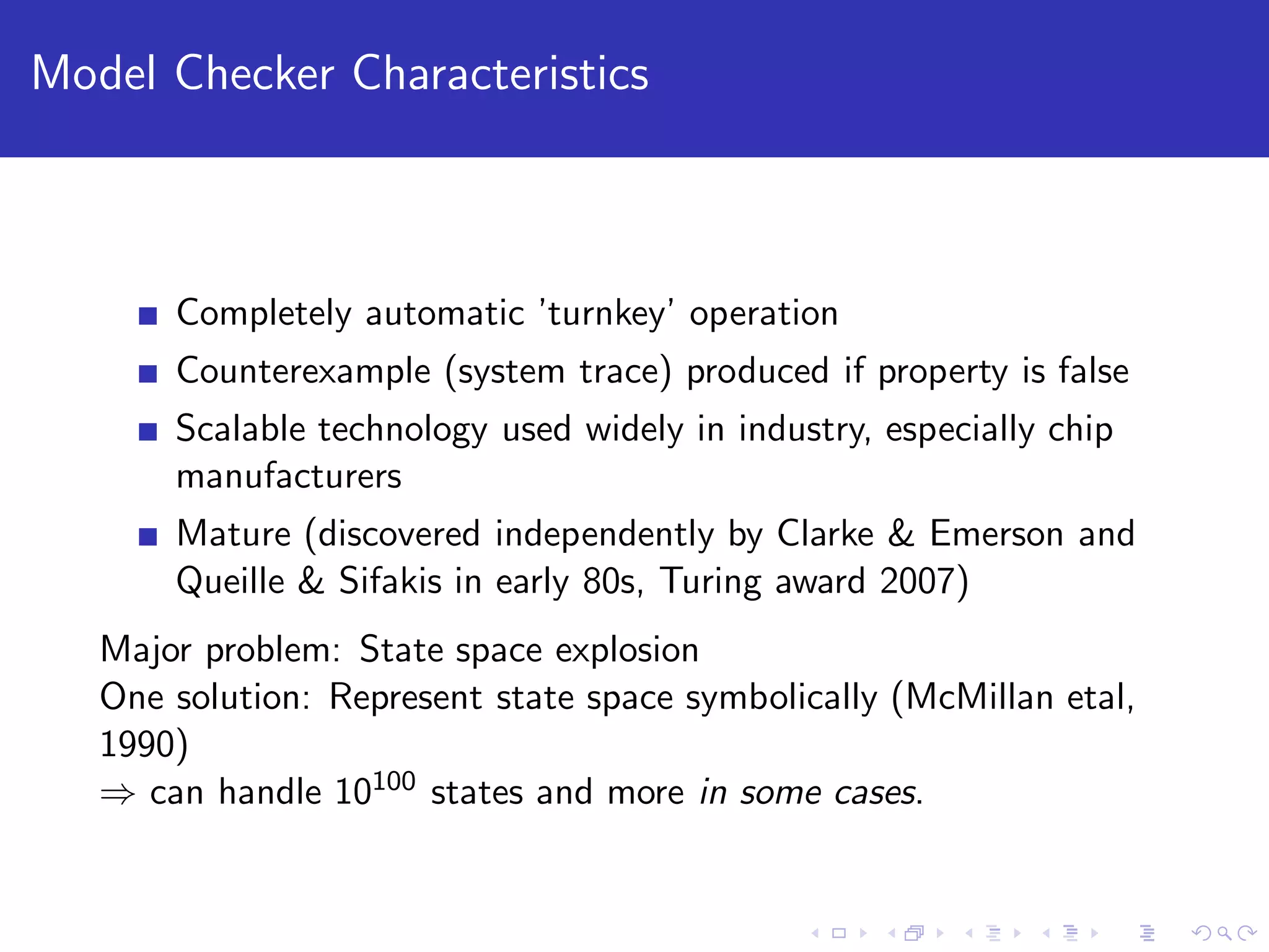 Model Checker Characteristics Completely automatic ’turnkey’ operation Counterexample (system trace) produced if property is false Scalable technology used widely in industry, especially chip manufacturers Mature (discovered independently by Clarke & Emerson and Queille & Sifakis in early 80s, Turing award 2007) Major problem: State space explosion One solution: Represent state space symbolically (McMillan etal, 1990) ⇒ can handle 10100 states and more in some cases. 
