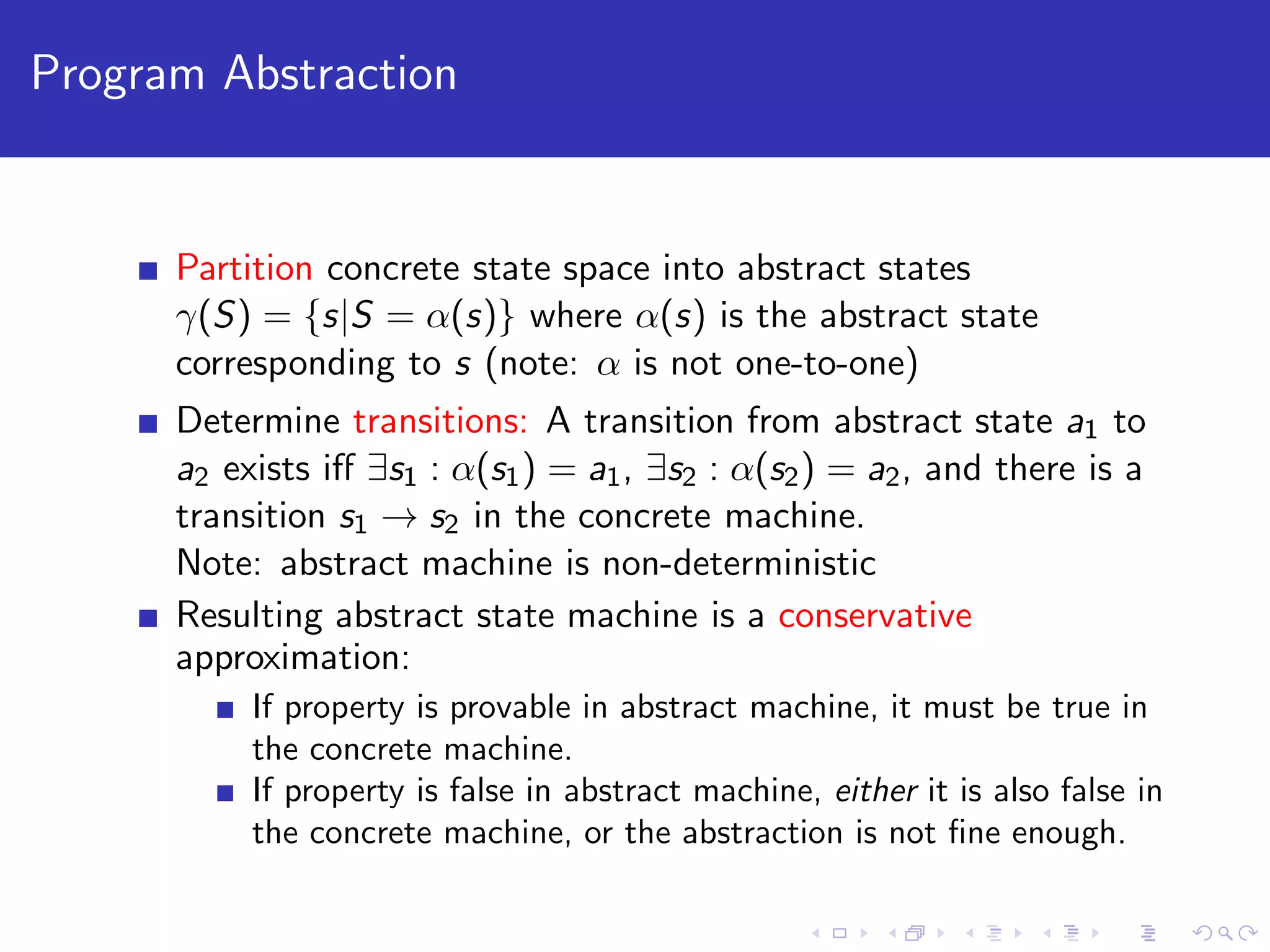 Program Abstraction Partition concrete state space into abstract states γ(S) = {s|S = α(s)} where α(s) is the abstract state corresponding to s (note: α is not one-to-one) Determine transitions: A transition from abstract state a1 to a2 exists iﬀ ∃s1 : α(s1) = a1, ∃s2 : α(s2) = a2, and there is a transition s1 → s2 in the concrete machine. Note: abstract machine is non-deterministic Resulting abstract state machine is a conservative approximation: If property is provable in abstract machine, it must be true in the concrete machine. If property is false in abstract machine, either it is also false in the concrete machine, or the abstraction is not ﬁne enough. 