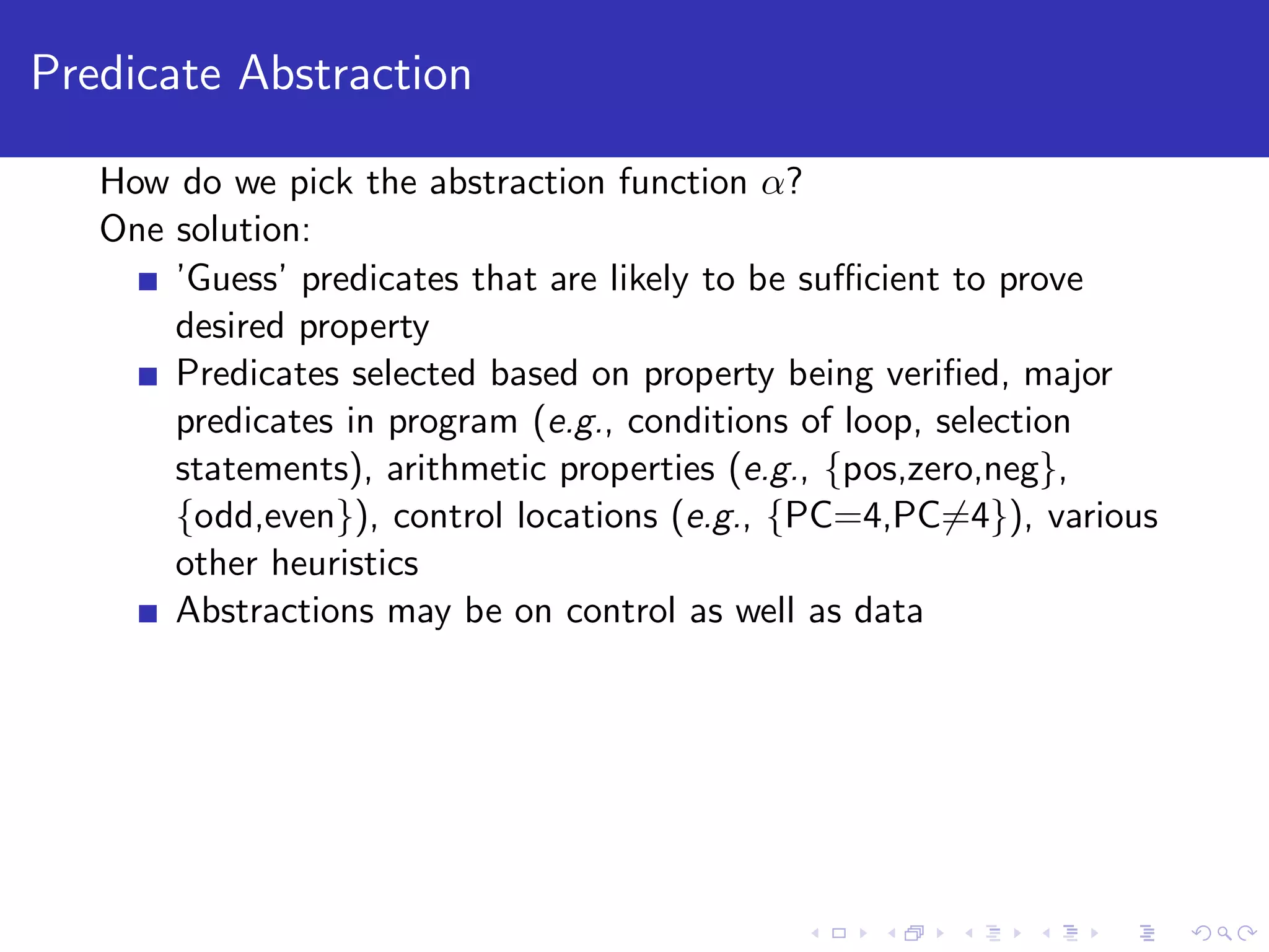 Predicate Abstraction How do we pick the abstraction function α? One solution: ’Guess’ predicates that are likely to be suﬃcient to prove desired property Predicates selected based on property being veriﬁed, major predicates in program (e.g., conditions of loop, selection statements), arithmetic properties (e.g., {pos,zero,neg}, {odd,even}), control locations (e.g., {PC=4,PC=4}), various other heuristics Abstractions may be on control as well as data 