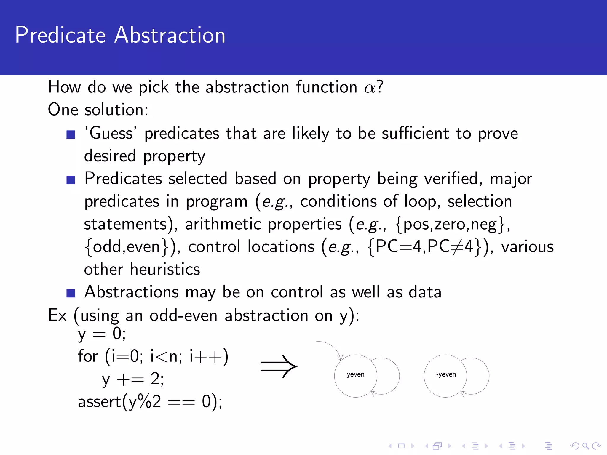 Predicate Abstraction How do we pick the abstraction function α? One solution: ’Guess’ predicates that are likely to be suﬃcient to prove desired property Predicates selected based on property being veriﬁed, major predicates in program (e.g., conditions of loop, selection statements), arithmetic properties (e.g., {pos,zero,neg}, {odd,even}), control locations (e.g., {PC=4,PC=4}), various other heuristics Abstractions may be on control as well as data Ex (using an odd-even abstraction on y): y = 0; for (i=0; i<n; i++) y += 2; assert(y%2 == 0); ⇒ yeven ~yeven 