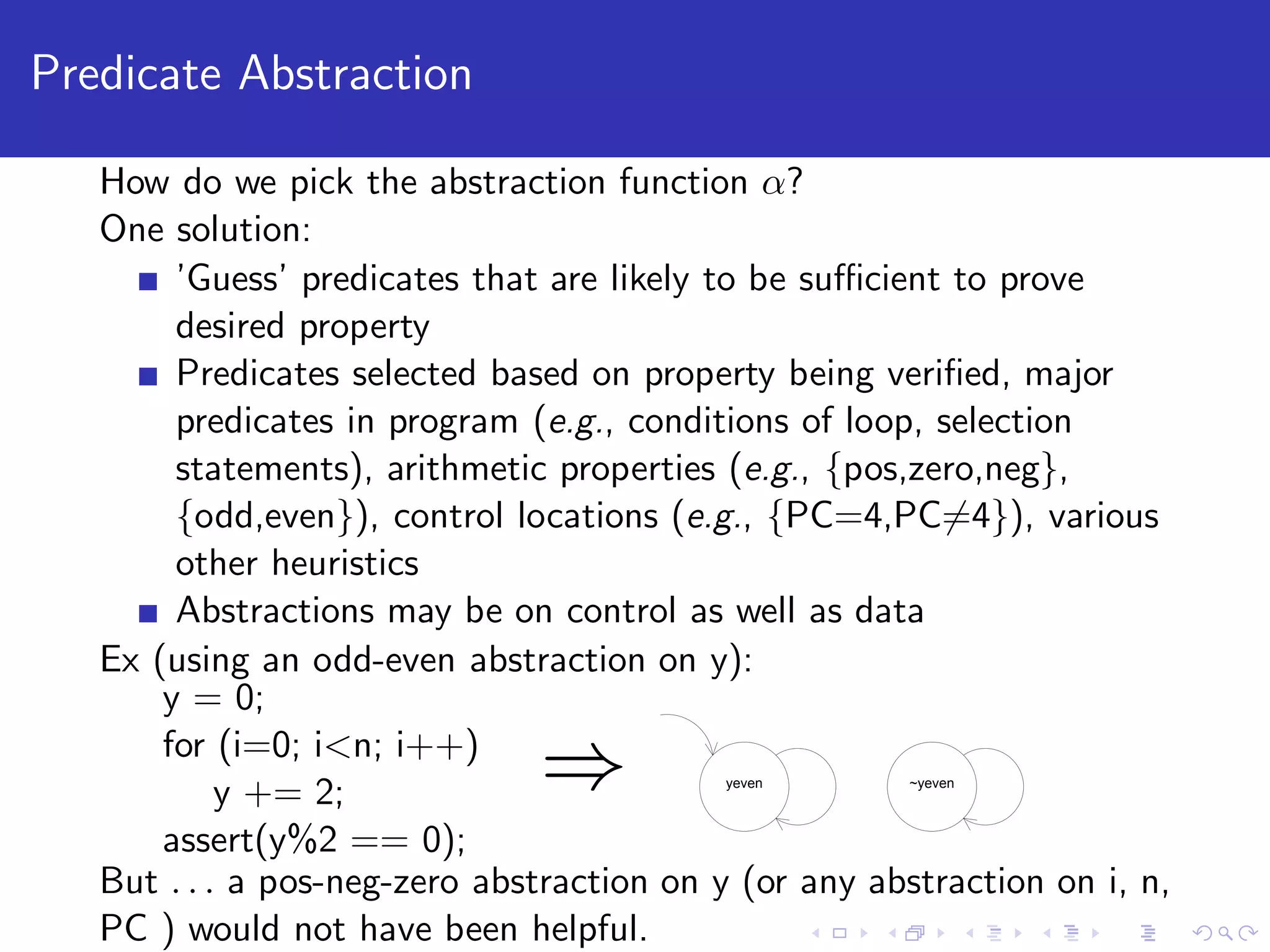 Predicate Abstraction How do we pick the abstraction function α? One solution: ’Guess’ predicates that are likely to be suﬃcient to prove desired property Predicates selected based on property being veriﬁed, major predicates in program (e.g., conditions of loop, selection statements), arithmetic properties (e.g., {pos,zero,neg}, {odd,even}), control locations (e.g., {PC=4,PC=4}), various other heuristics Abstractions may be on control as well as data Ex (using an odd-even abstraction on y): y = 0; for (i=0; i<n; i++) y += 2; assert(y%2 == 0); ⇒ yeven ~yeven But . . . a pos-neg-zero abstraction on y (or any abstraction on i, n, PC ) would not have been helpful. 