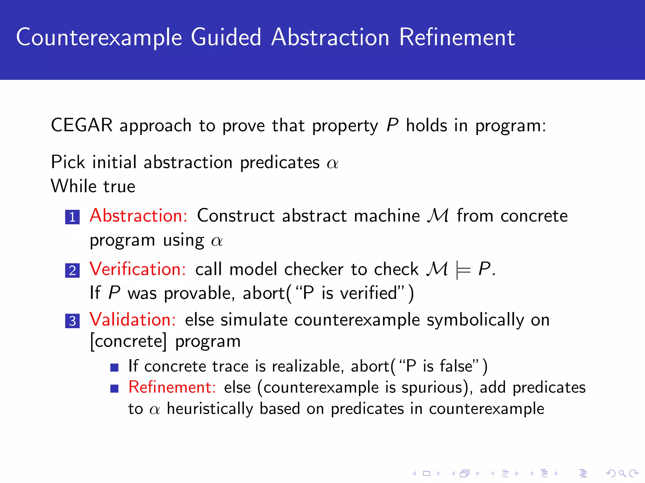 Counterexample Guided Abstraction Reﬁnement CEGAR approach to prove that property P holds in program: Pick initial abstraction predicates α While true 1 Abstraction: Construct abstract machine M from concrete program using α 2 Veriﬁcation: call model checker to check M |= P. If P was provable, abort(“P is veriﬁed”) 3 Validation: else simulate counterexample symbolically on [concrete] program If concrete trace is realizable, abort(“P is false”) Reﬁnement: else (counterexample is spurious), add predicates to α heuristically based on predicates in counterexample 
