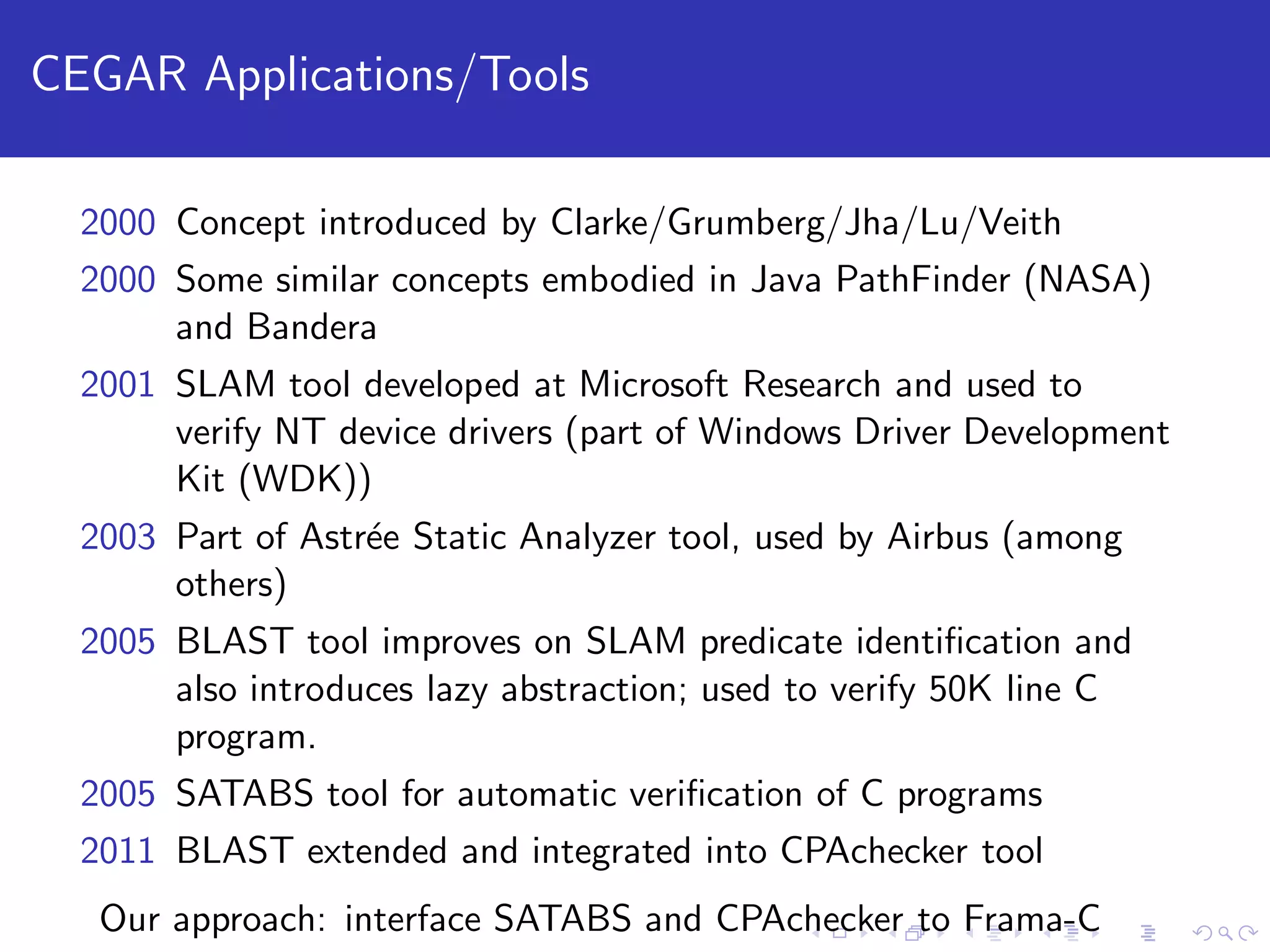 CEGAR Applications/Tools 2000 Concept introduced by Clarke/Grumberg/Jha/Lu/Veith 2000 Some similar concepts embodied in Java PathFinder (NASA) and Bandera 2001 SLAM tool developed at Microsoft Research and used to verify NT device drivers (part of Windows Driver Development Kit (WDK)) 2003 Part of Astr´ee Static Analyzer tool, used by Airbus (among others) 2005 BLAST tool improves on SLAM predicate identiﬁcation and also introduces lazy abstraction; used to verify 50K line C program. 2005 SATABS tool for automatic veriﬁcation of C programs 2011 BLAST extended and integrated into CPAchecker tool Our approach: interface SATABS and CPAchecker to Frama-C 