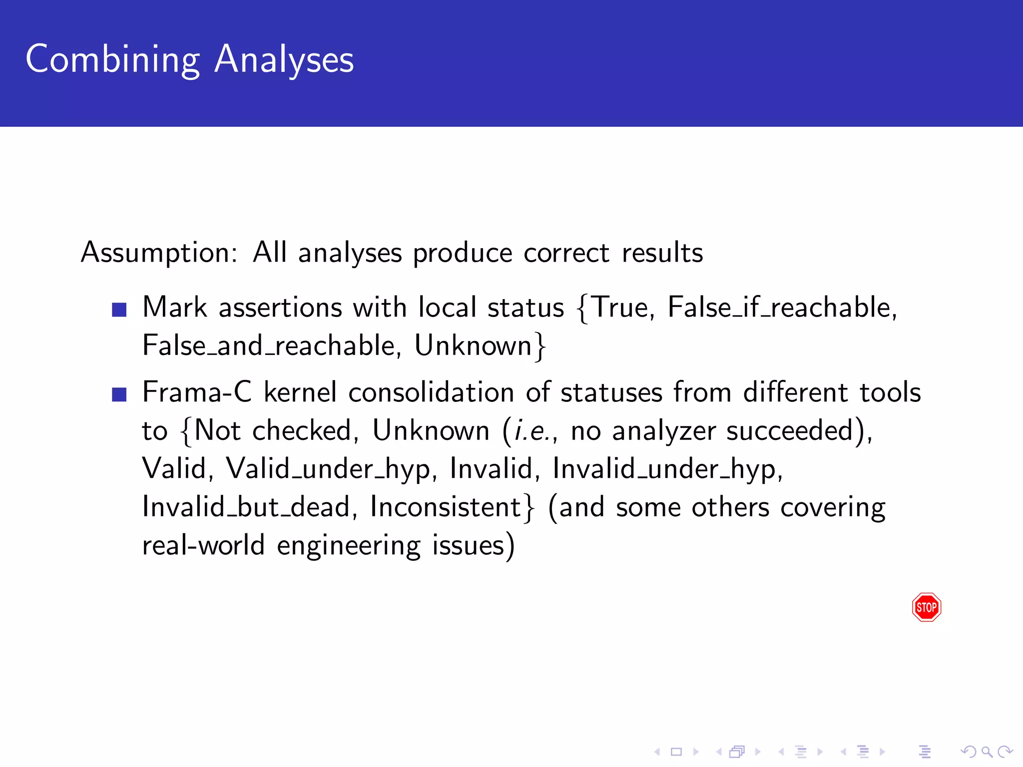 Combining Analyses Assumption: All analyses produce correct results Mark assertions with local status {True, False if reachable, False and reachable, Unknown} Frama-C kernel consolidation of statuses from diﬀerent tools to {Not checked, Unknown (i.e., no analyzer succeeded), Valid, Valid under hyp, Invalid, Invalid under hyp, Invalid but dead, Inconsistent} (and some others covering real-world engineering issues) 