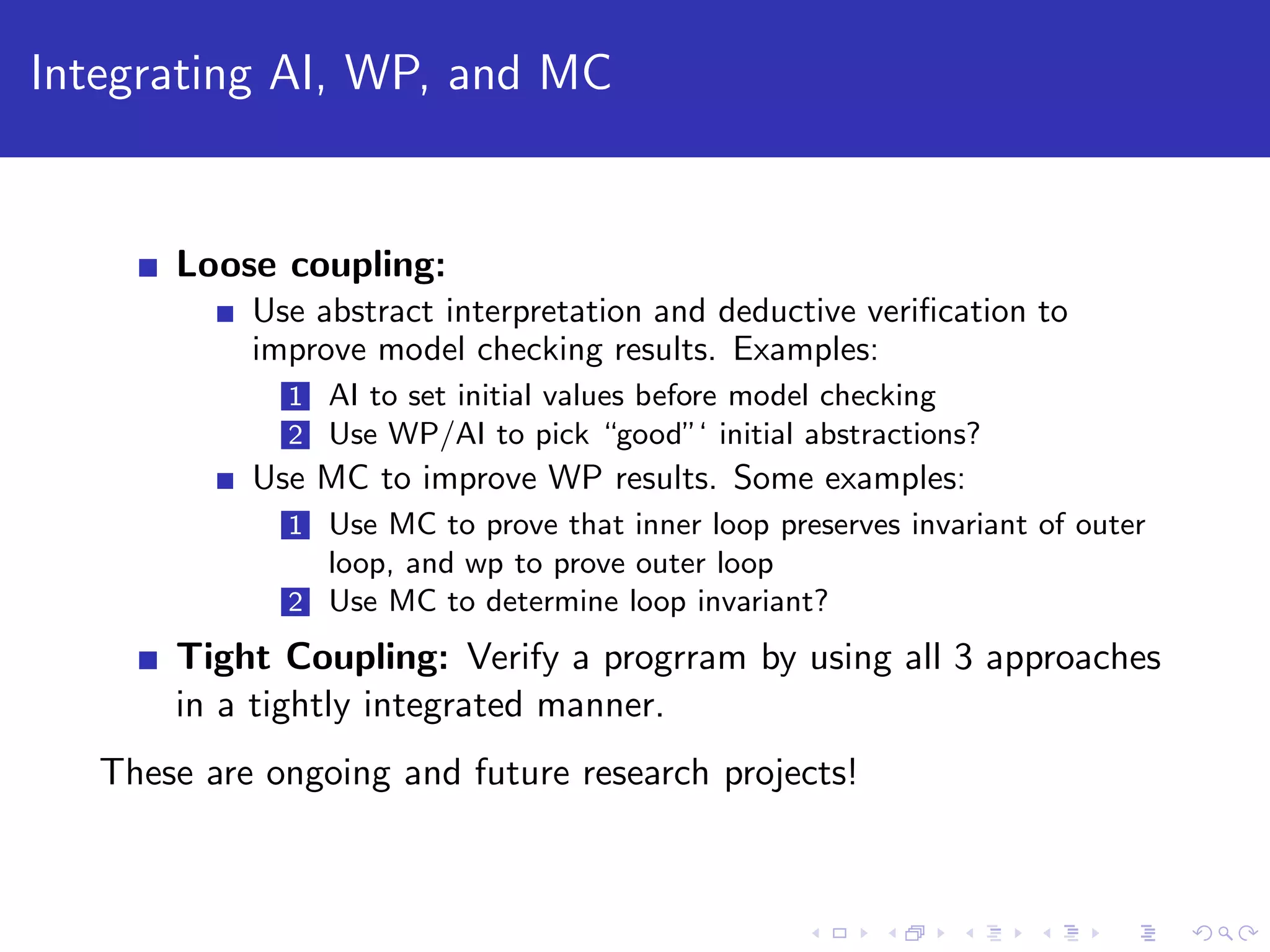 Integrating AI, WP, and MC Loose coupling: Use abstract interpretation and deductive veriﬁcation to improve model checking results. Examples: 1 AI to set initial values before model checking 2 Use WP/AI to pick “good”‘ initial abstractions? Use MC to improve WP results. Some examples: 1 Use MC to prove that inner loop preserves invariant of outer loop, and wp to prove outer loop 2 Use MC to determine loop invariant? Tight Coupling: Verify a progrram by using all 3 approaches in a tightly integrated manner. These are ongoing and future research projects! 