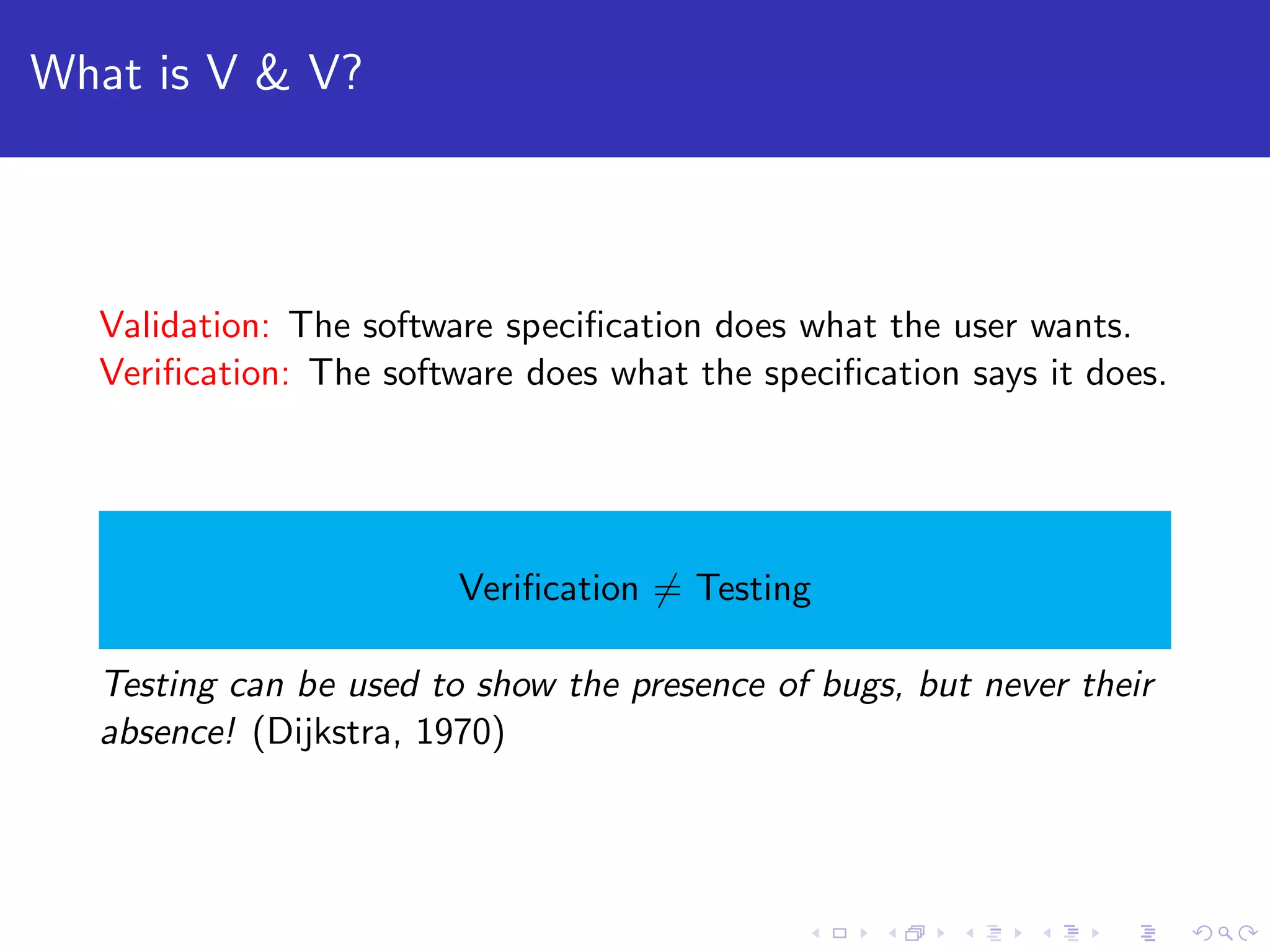 What is V & V? Validation: The software speciﬁcation does what the user wants. Veriﬁcation: The software does what the speciﬁcation says it does. Veriﬁcation = Testing Testing can be used to show the presence of bugs, but never their absence! (Dijkstra, 1970) 