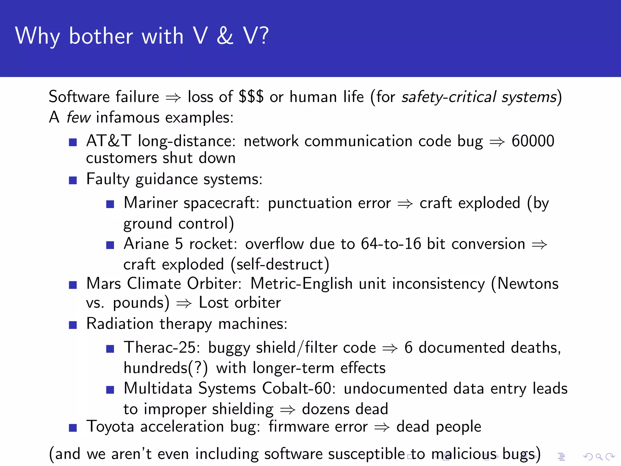 Why bother with V & V? Software failure ⇒ loss of $$$ or human life (for safety-critical systems) A few infamous examples: AT&T long-distance: network communication code bug ⇒ 60000 customers shut down Faulty guidance systems: Mariner spacecraft: punctuation error ⇒ craft exploded (by ground control) Ariane 5 rocket: overﬂow due to 64-to-16 bit conversion ⇒ craft exploded (self-destruct) Mars Climate Orbiter: Metric-English unit inconsistency (Newtons vs. pounds) ⇒ Lost orbiter Radiation therapy machines: Therac-25: buggy shield/ﬁlter code ⇒ 6 documented deaths, hundreds(?) with longer-term eﬀects Multidata Systems Cobalt-60: undocumented data entry leads to improper shielding ⇒ dozens dead Toyota acceleration bug: ﬁrmware error ⇒ dead people (and we aren’t even including software susceptible to malicious bugs) 