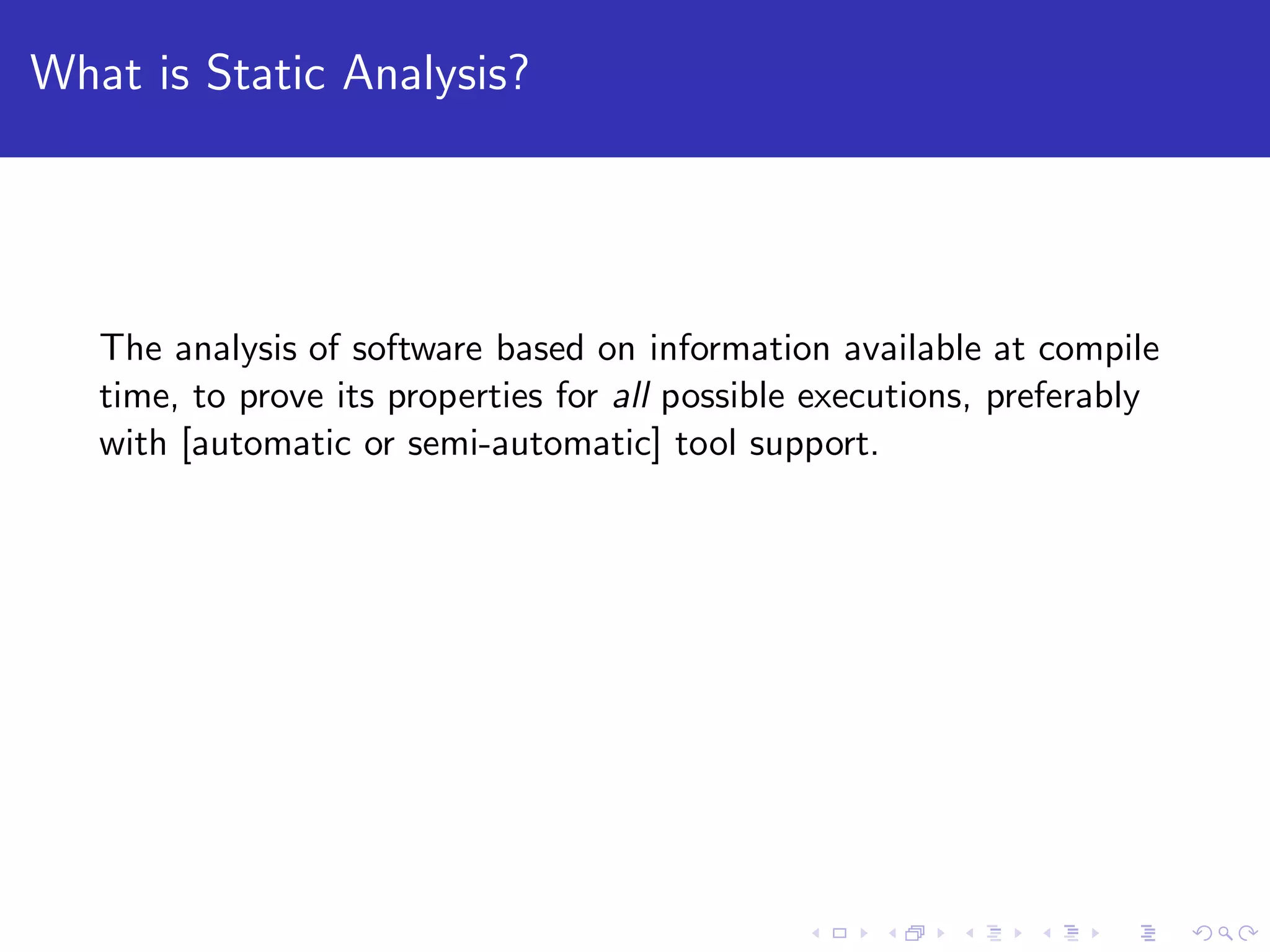What is Static Analysis? The analysis of software based on information available at compile time, to prove its properties for all possible executions, preferably with [automatic or semi-automatic] tool support. 