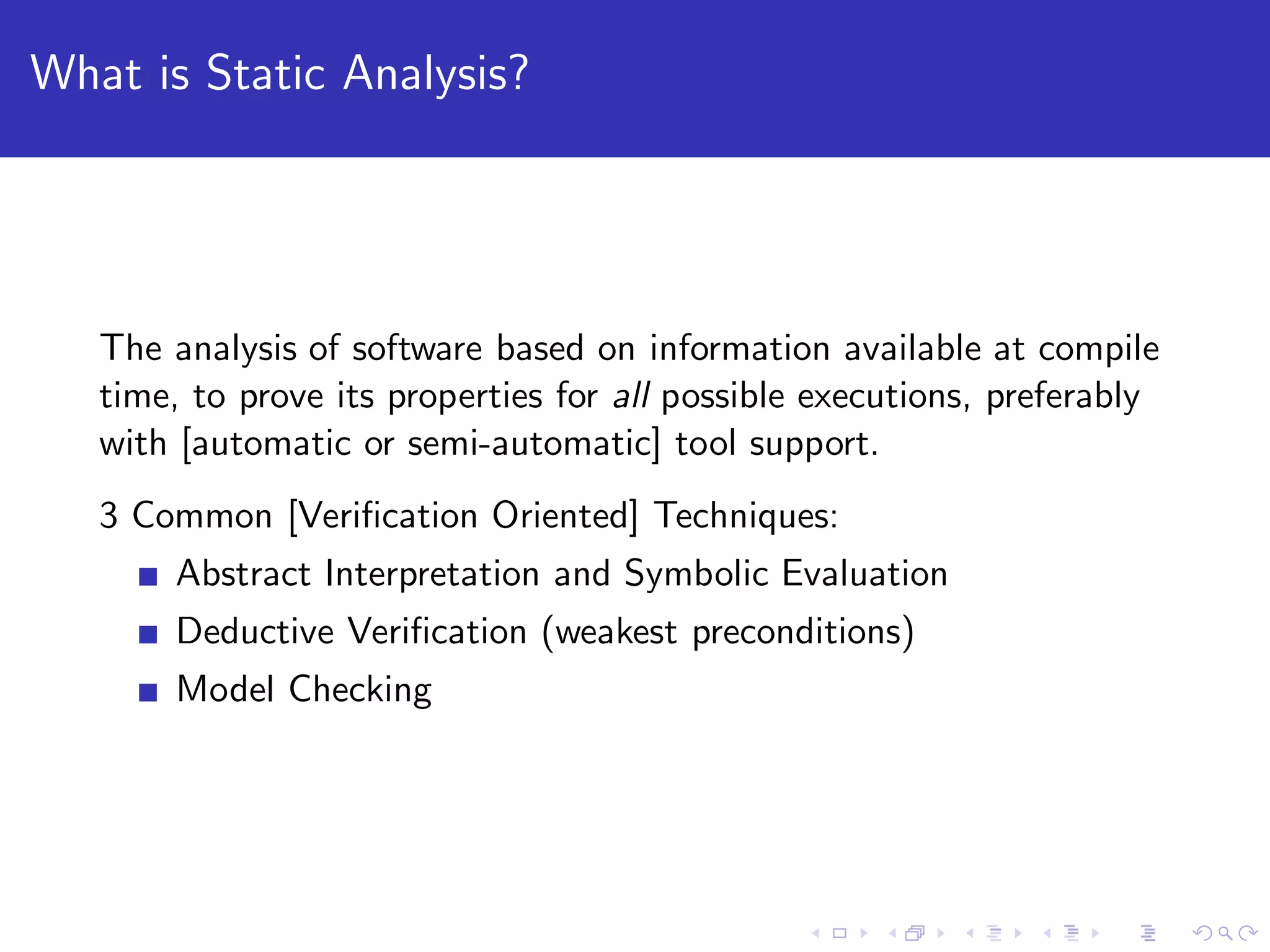 What is Static Analysis? The analysis of software based on information available at compile time, to prove its properties for all possible executions, preferably with [automatic or semi-automatic] tool support. 3 Common [Veriﬁcation Oriented] Techniques: Abstract Interpretation and Symbolic Evaluation Deductive Veriﬁcation (weakest preconditions) Model Checking 