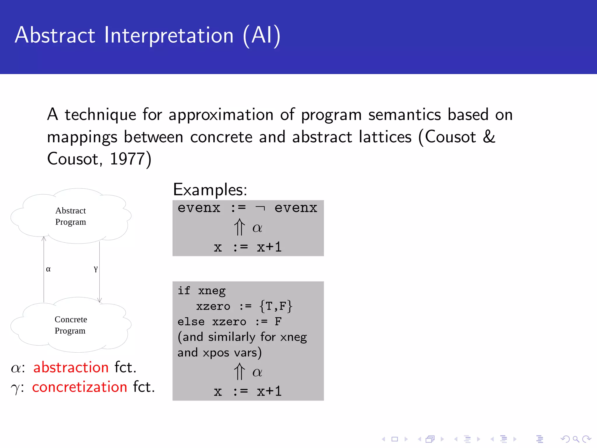 Abstract Interpretation (AI) A technique for approximation of program semantics based on mappings between concrete and abstract lattices (Cousot & Cousot, 1977) α: abstraction fct. γ: concretization fct. Examples: evenx := ¬ evenx ⇑ α x := x+1 if xneg xzero := {T,F} else xzero := F (and similarly for xneg and xpos vars) ⇑ α x := x+1 