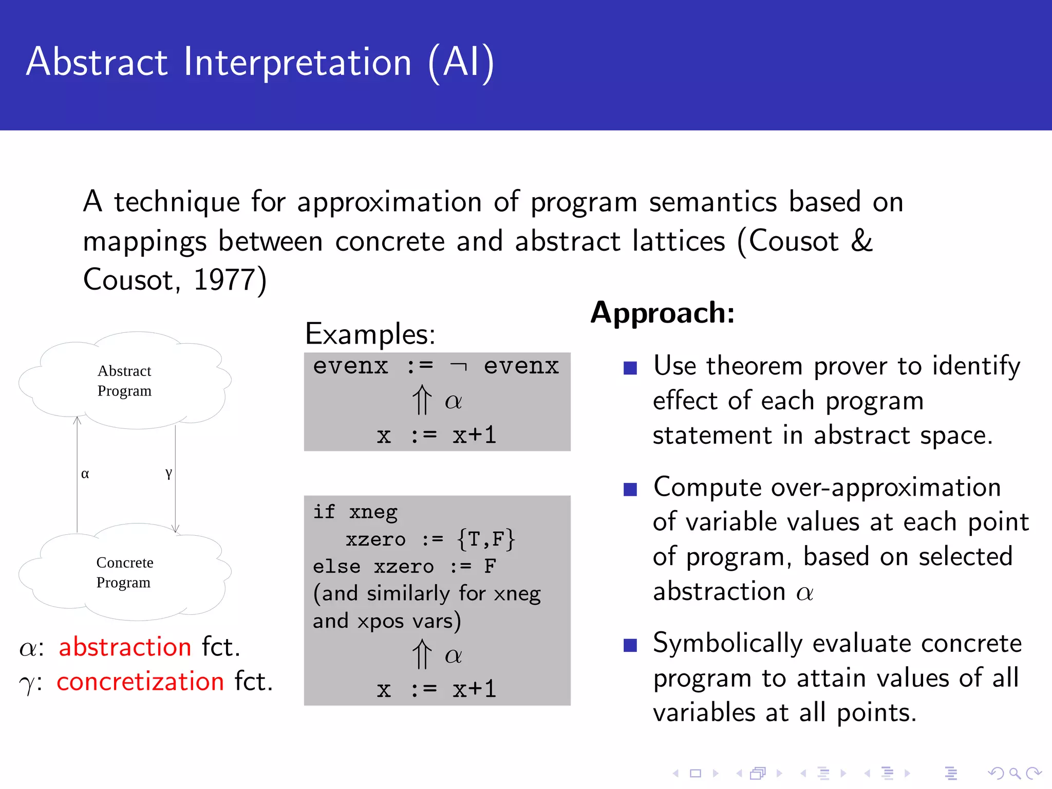 Abstract Interpretation (AI) A technique for approximation of program semantics based on mappings between concrete and abstract lattices (Cousot & Cousot, 1977) α: abstraction fct. γ: concretization fct. Examples: evenx := ¬ evenx ⇑ α x := x+1 if xneg xzero := {T,F} else xzero := F (and similarly for xneg and xpos vars) ⇑ α x := x+1 Approach: Use theorem prover to identify eﬀect of each program statement in abstract space. Compute over-approximation of variable values at each point of program, based on selected abstraction α Symbolically evaluate concrete program to attain values of all variables at all points. 