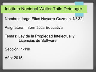 Instituto Nacional Walter Thilo Deininger
Nombre: Jorge Elías Navarro Guzman. Nº 32
Asignatura: Informática Educativa
Temas: Ley de la Propiedad Intelectual y
Licencias de Software
Sección: 1-11k
Año: 2015
 