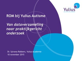 ROM bij Yulius Autisme
Van dataverzameling
naar praktijkgericht
onderzoek
Dr. Sylvana Robbers, Yulius Academie
10 november 2015
 