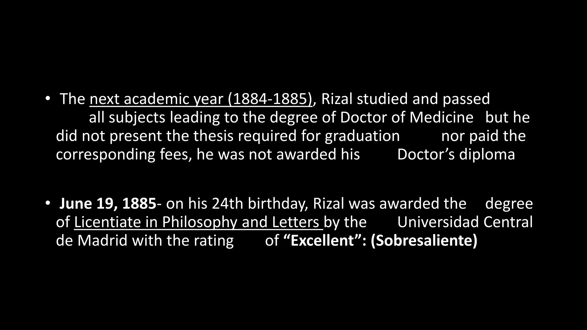 • The next academic year (1884-1885), Rizal studied and passed
all subjects leading to the degree of Doctor of Medicine but he
did not present the thesis required for graduation nor paid the
corresponding fees, he was not awarded his Doctor’s diploma
• June 19, 1885- on his 24th birthday, Rizal was awarded the degree
of Licentiate in Philosophy and Letters by the Universidad Central
de Madrid with the rating of “Excellent”: (Sobresaliente)
 