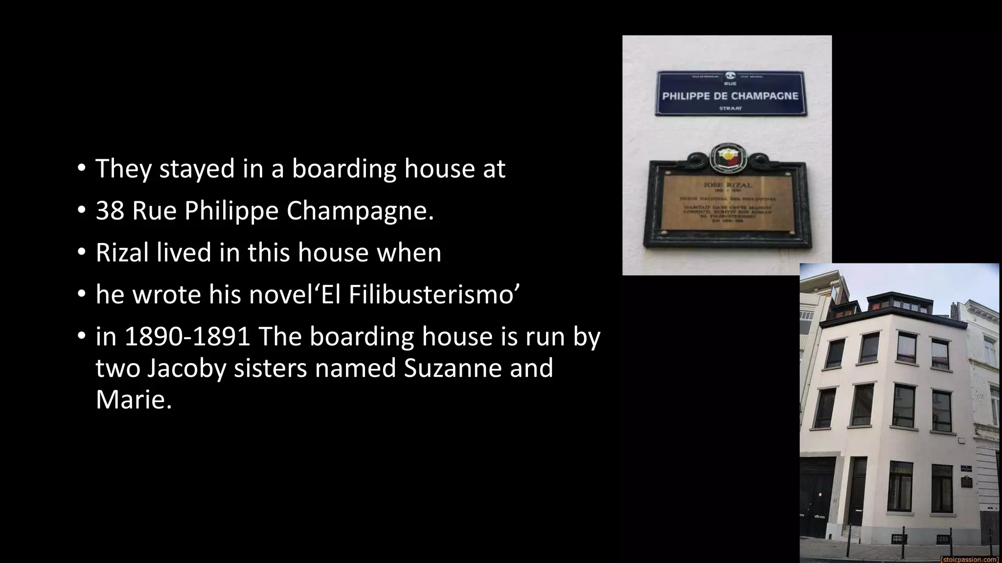 • They stayed in a boarding house at
• 38 Rue Philippe Champagne.
• Rizal lived in this house when
• he wrote his novel‘El Filibusterismo’
• in 1890-1891 The boarding house is run by
two Jacoby sisters named Suzanne and
Marie.
 