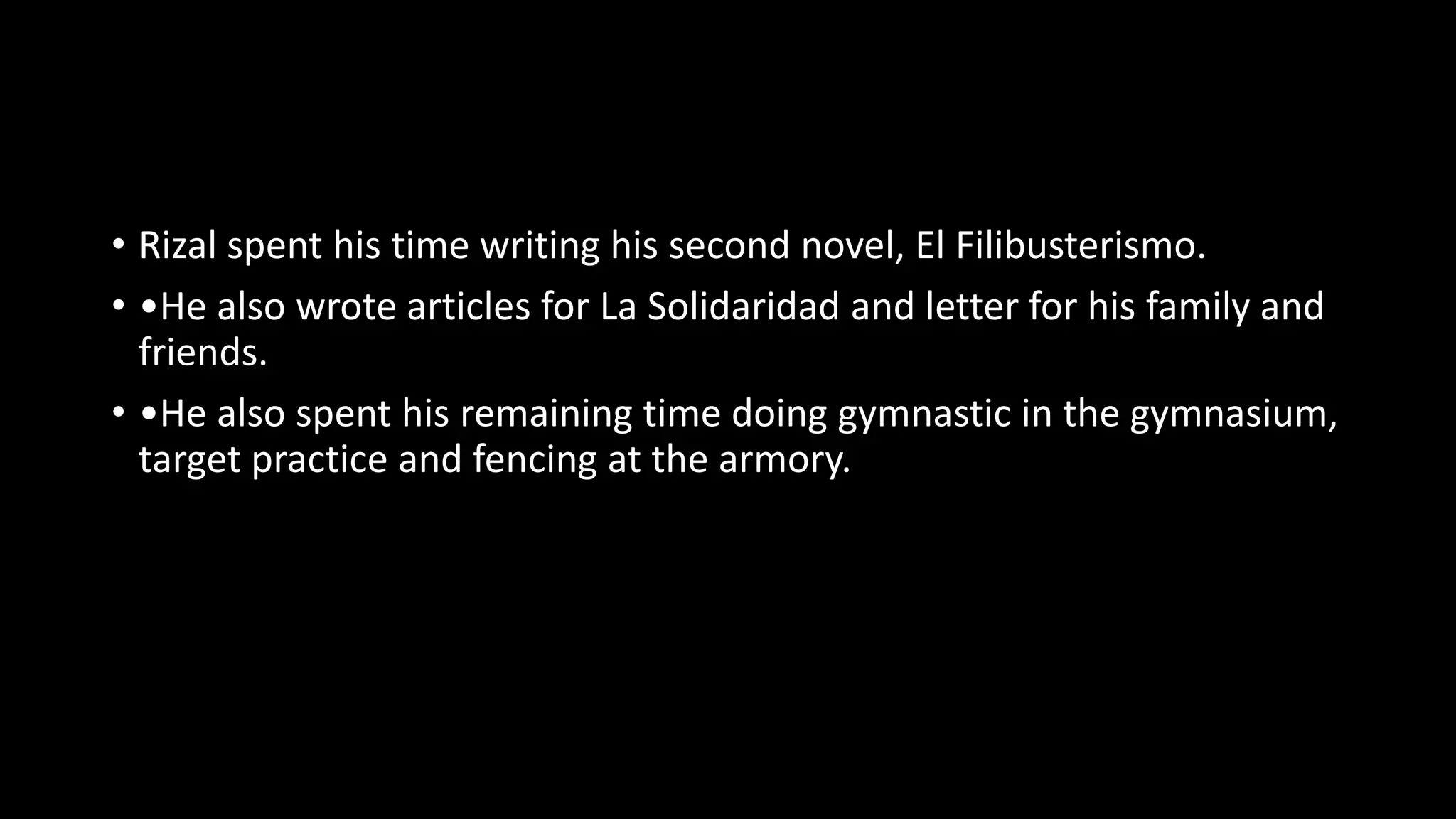 • Rizal spent his time writing his second novel, El Filibusterismo.
• •He also wrote articles for La Solidaridad and letter for his family and
friends.
• •He also spent his remaining time doing gymnastic in the gymnasium,
target practice and fencing at the armory.
 