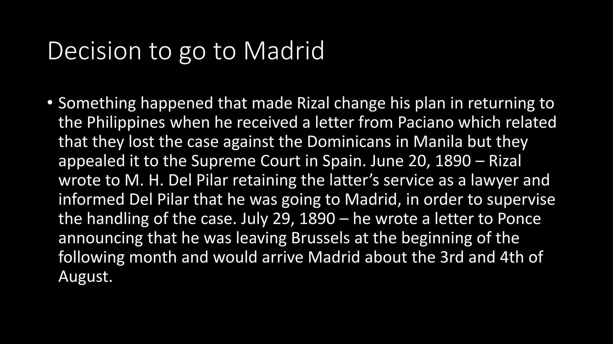 Decision to go to Madrid
• Something happened that made Rizal change his plan in returning to
the Philippines when he received a letter from Paciano which related
that they lost the case against the Dominicans in Manila but they
appealed it to the Supreme Court in Spain. June 20, 1890 – Rizal
wrote to M. H. Del Pilar retaining the latter’s service as a lawyer and
informed Del Pilar that he was going to Madrid, in order to supervise
the handling of the case. July 29, 1890 – he wrote a letter to Ponce
announcing that he was leaving Brussels at the beginning of the
following month and would arrive Madrid about the 3rd and 4th of
August.
 