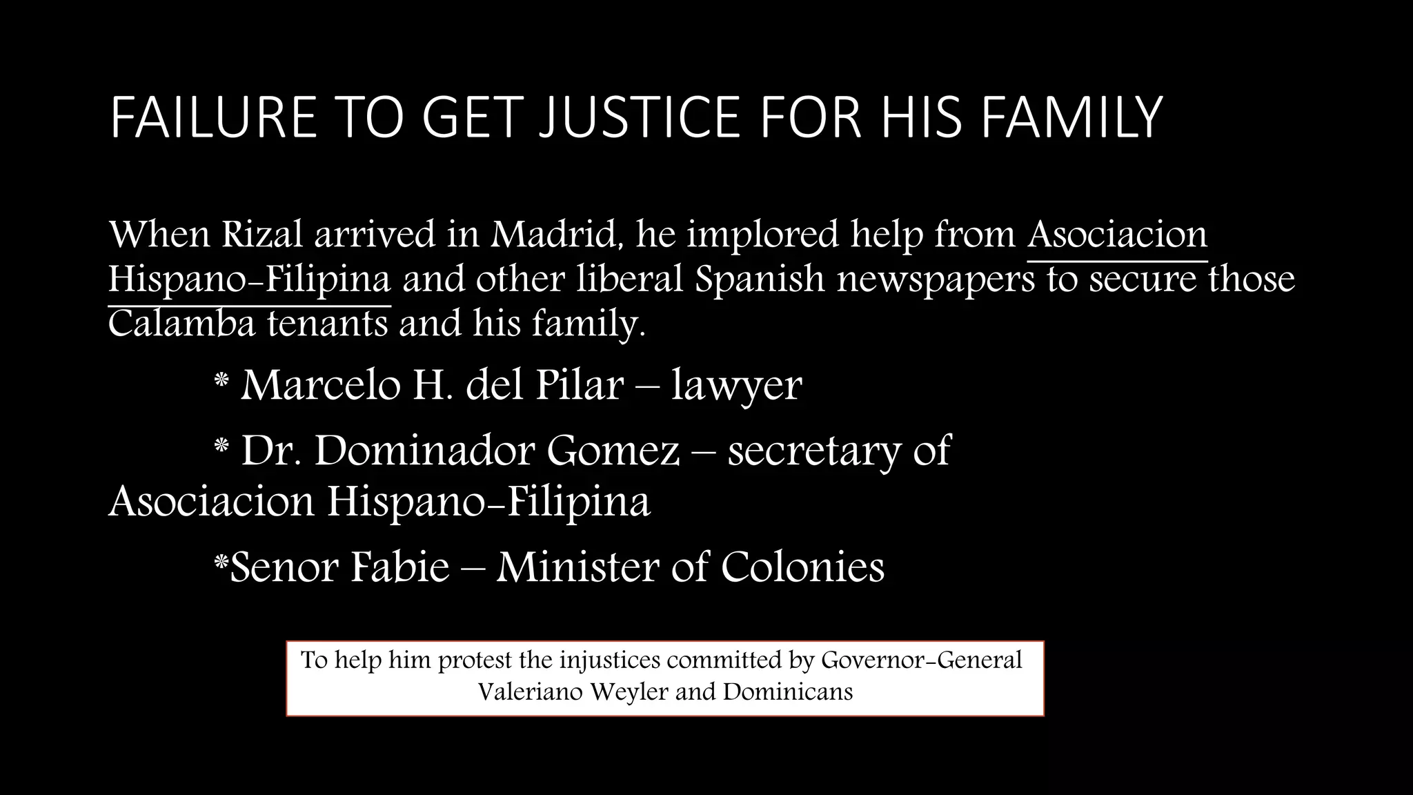 FAILURE TO GET JUSTICE FOR HIS FAMILY
When Rizal arrived in Madrid, he implored help from Asociacion
Hispano-Filipina and other liberal Spanish newspapers to secure those
Calamba tenants and his family.
* Marcelo H. del Pilar – lawyer
* Dr. Dominador Gomez – secretary of
Asociacion Hispano-Filipina
*Senor Fabie – Minister of Colonies
To help him protest the injustices committed by Governor-General
Valeriano Weyler and Dominicans
 