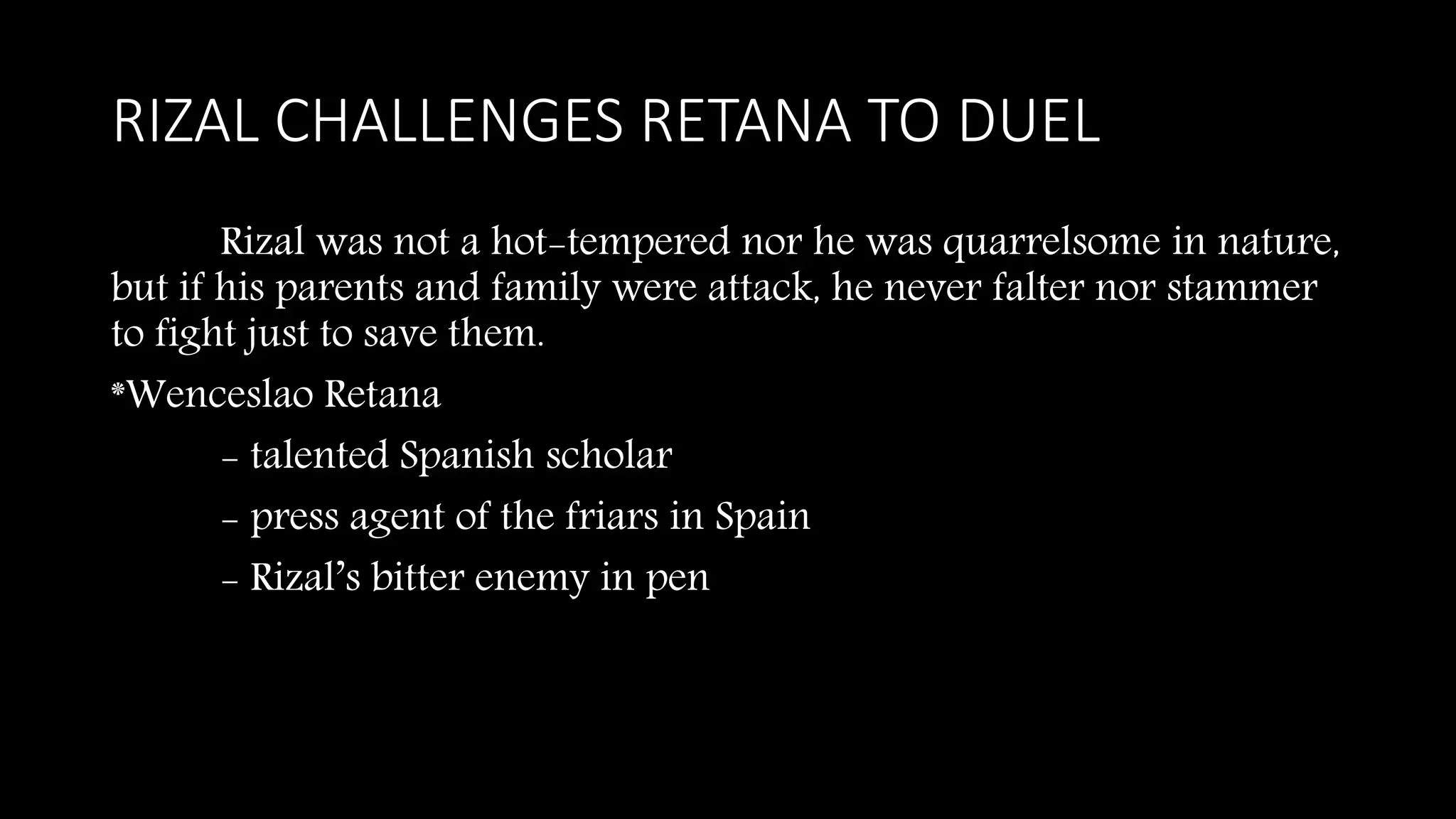 RIZAL CHALLENGES RETANA TO DUEL
Rizal was not a hot-tempered nor he was quarrelsome in nature,
but if his parents and family were attack, he never falter nor stammer
to fight just to save them.
*Wenceslao Retana
- talented Spanish scholar
- press agent of the friars in Spain
- Rizal’s bitter enemy in pen
 