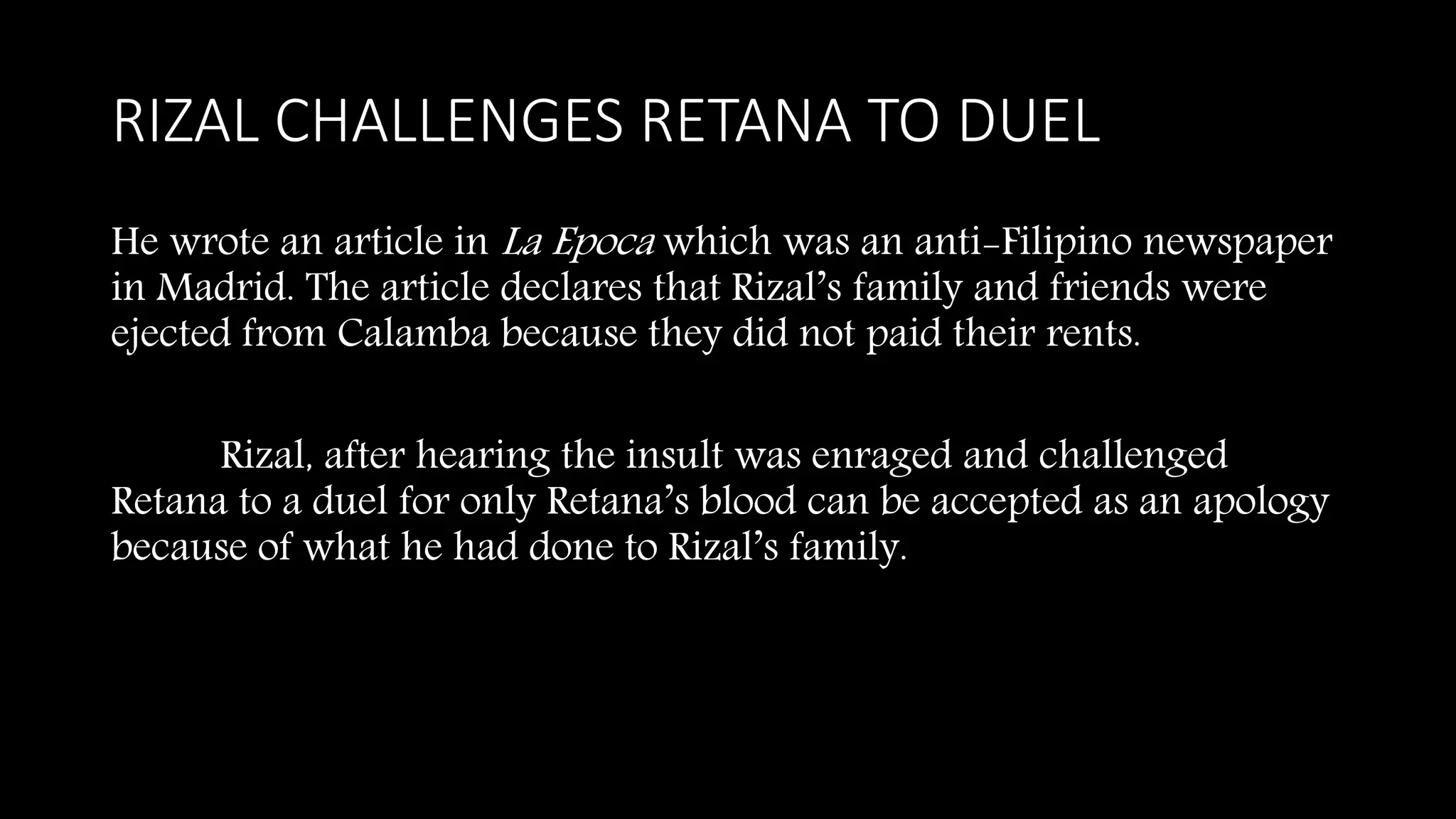 RIZAL CHALLENGES RETANA TO DUEL
He wrote an article in La Epoca which was an anti-Filipino newspaper
in Madrid. The article declares that Rizal’s family and friends were
ejected from Calamba because they did not paid their rents.
Rizal, after hearing the insult was enraged and challenged
Retana to a duel for only Retana’s blood can be accepted as an apology
because of what he had done to Rizal’s family.
 