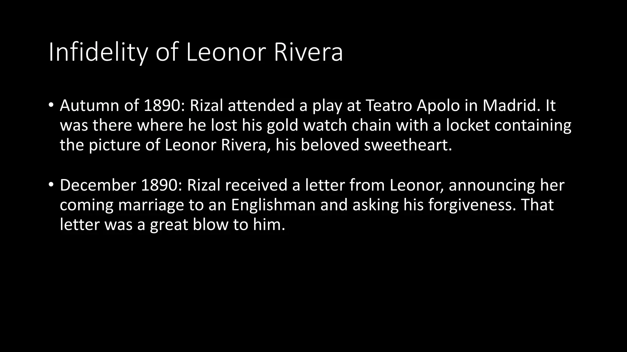 Infidelity of Leonor Rivera
• Autumn of 1890: Rizal attended a play at Teatro Apolo in Madrid. It
was there where he lost his gold watch chain with a locket containing
the picture of Leonor Rivera, his beloved sweetheart.
• December 1890: Rizal received a letter from Leonor, announcing her
coming marriage to an Englishman and asking his forgiveness. That
letter was a great blow to him.
 