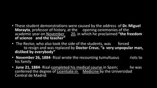 • These student demonstrations were caused by the address of Dr. Miguel
Morayta, professor of history, at the opening ceremonies of the
academic year on November 20, in which he proclaimed “the freedom
of science and the teacher”
• The Rector, who also took the side of the students, was forced
to resign and was replaced by Doctor Creus, “a very unpopular man,
disliked by everybody”
• November 26, 1884- Rizal wrote the recounting tumultuous riots to
his family
• June 21, 1884- Rizal completed his medical course in Spain; he was
conferred the degree of Licentiate in Medicine by the Universidad
Central de Madrid
 