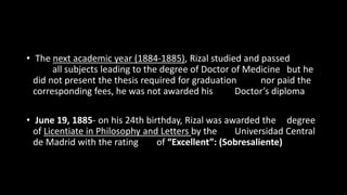 • The next academic year (1884-1885), Rizal studied and passed
all subjects leading to the degree of Doctor of Medicine but he
did not present the thesis required for graduation nor paid the
corresponding fees, he was not awarded his Doctor’s diploma
• June 19, 1885- on his 24th birthday, Rizal was awarded the degree
of Licentiate in Philosophy and Letters by the Universidad Central
de Madrid with the rating of “Excellent”: (Sobresaliente)
 