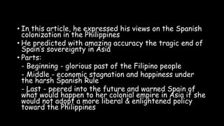 • In this article, he expressed his views on the Spanish
colonization in the Philippines
• He predicted with amazing accuracy the tragic end of
Spain’s sovereignty in Asia
• Parts:
- Beginning - glorious past of the Filipino people
- Middle - economic stagnation and happiness under
the harsh Spanish Rule
- Last - peered into the future and warned Spain of
what would happen to her colonial empire in Asia if she
would not adopt a more liberal & enlightened policy
toward the Philippines
 