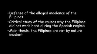 • Defense of the alleged indolence of the
Filipinos
• Critical study of the causes why the Filipinos
did not work hard during the Spanish regime
• Main thesis: the Filipinos are not by nature
indolent
 
