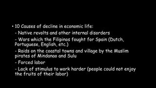 • 10 Causes of decline in economic life:
- Native revolts and other internal disorders
- Wars which the Filipinos fought for Spain (Dutch,
Portuguese, English, etc.)
- Raids on the coastal towns and village by the Muslim
pirates of Mindanao and Sulu
- Forced labor
- Lack of stimulus to work harder (people could not enjoy
the fruits of their labor)
 