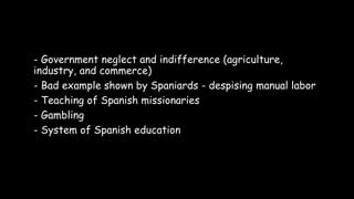 - Government neglect and indifference (agriculture,
industry, and commerce)
- Bad example shown by Spaniards - despising manual labor
- Teaching of Spanish missionaries
- Gambling
- System of Spanish education
 