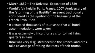 • March 1889 – The Universal Exposition of 1889
• World’s fair held in Paris, France. 100th Anniversary of
the “storming of the Bastille”, an event traditionally
considered as the symbol for the beginning of the
French Revolution.
• It attracted thousands of tourists so that all hotel
accommodations were taken
• It was extremely difficult for a visitor to find living
quarters in Paris.
• Rizal was very disgusted because the French landlords,
take advantage of raising the rents of their rooms.
 