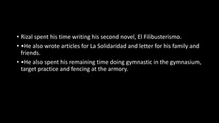 • Rizal spent his time writing his second novel, El Filibusterismo.
• •He also wrote articles for La Solidaridad and letter for his family and
friends.
• •He also spent his remaining time doing gymnastic in the gymnasium,
target practice and fencing at the armory.
 