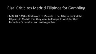 Rizal Criticizes Madrid Filipinos for Gambling
• MAY 28, 1890 – Rizal wrote to Marcelo H. del Pilar to remind the
Filipinos in Madrid that they went to Europe to work for their
Fatherland’s freedom and not to gamble.
 