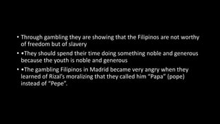 • Through gambling they are showing that the Filipinos are not worthy
of freedom but of slavery
• •They should spend their time doing something noble and generous
because the youth is noble and generous
• •The gambling Filipinos in Madrid became very angry when they
learned of Rizal’s moralizing that they called him “Papa” (pope)
instead of “Pepe”.
 