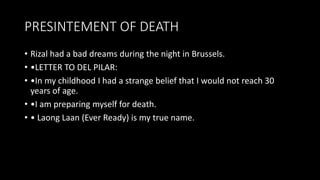 PRESINTEMENT OF DEATH
• Rizal had a bad dreams during the night in Brussels.
• •LETTER TO DEL PILAR:
• •In my childhood I had a strange belief that I would not reach 30
years of age.
• •I am preparing myself for death.
• • Laong Laan (Ever Ready) is my true name.
 