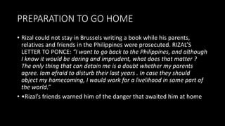 PREPARATION TO GO HOME
• Rizal could not stay in Brussels writing a book while his parents,
relatives and friends in the Philippines were prosecuted. RIZAL’S
LETTER TO PONCE: “I want to go back to the Philippines, and although
I know it would be daring and imprudent, what does that matter ?
The only thing that can detain me is a doubt whether my parents
agree. Iam afraid to disturb their last years . In case they should
object my homecoming, I would work for a livelihood in some part of
the world.”
• •Rizal’s friends warned him of the danger that awaited him at home
 