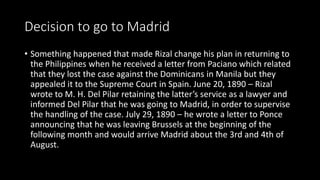 Decision to go to Madrid
• Something happened that made Rizal change his plan in returning to
the Philippines when he received a letter from Paciano which related
that they lost the case against the Dominicans in Manila but they
appealed it to the Supreme Court in Spain. June 20, 1890 – Rizal
wrote to M. H. Del Pilar retaining the latter’s service as a lawyer and
informed Del Pilar that he was going to Madrid, in order to supervise
the handling of the case. July 29, 1890 – he wrote a letter to Ponce
announcing that he was leaving Brussels at the beginning of the
following month and would arrive Madrid about the 3rd and 4th of
August.
 