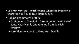 • Valentin Ventura – Rizal’s friend where he lived for a
short time in No. 45 Rue Maubeugue.
• Filipino Roommates of Rizal:
•Capitan Justo Trinidad - former gobernadorcillo of
Santa Ana, Manila and refugee from Spanish
tyranny.
•Jose Albert – young student from Manila
 
