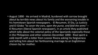• August 1890 - He arrived in Madrid, burdened with sorrow brought
about by terrible news about his family and the worsening trouble in
his hometown Spanish newspapers. - El Resumen, El Dia, La Justicia
and El Globo “to cover the ears, open the purse, and fold the arms” –
El Resumen (liberal Spanish newspaper), in an article they published
which talks about the colonial policy of the Spaniards especially those
in the Philippines and other colonies December 1890 - Rizal spent a
cold month with a letter from Leonor Rivera asking his forgiveness
and telling him about her forthcoming marriage to an Englishman
chosen by her mother.
 