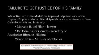 FAILURE TO GET JUSTICE FOR HIS FAMILY
When Rizal arrived in Madrid, he implored help from Asociacion
Hispano-Filipina and other liberal Spanish newspapers to secure those
Calamba tenants and his family.
* Marcelo H. del Pilar – lawyer
* Dr. Dominador Gomez – secretary of
Asociacion Hispano-Filipina
*Senor Fabie – Minister of Colonies
To help him protest the injustices committed by Governor-General
Valeriano Weyler and Dominicans
 