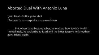 Aborted Duel With Antonio Luna
*Jose Rizal – better pistol shot
*Antonio Luna – superior as a swordsman
But, when Luna became sober, he realized how foolish he did.
Immediately, he apologize to Rizal and the latter forgave making them
good friend again.
 