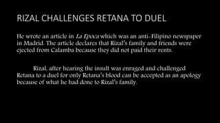 RIZAL CHALLENGES RETANA TO DUEL
He wrote an article in La Epoca which was an anti-Filipino newspaper
in Madrid. The article declares that Rizal’s family and friends were
ejected from Calamba because they did not paid their rents.
Rizal, after hearing the insult was enraged and challenged
Retana to a duel for only Retana’s blood can be accepted as an apology
because of what he had done to Rizal’s family.
 