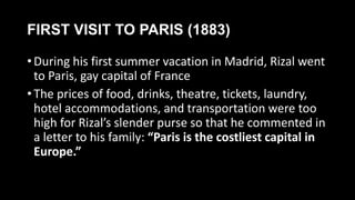 FIRST VISIT TO PARIS (1883)
• During his first summer vacation in Madrid, Rizal went
to Paris, gay capital of France
• The prices of food, drinks, theatre, tickets, laundry,
hotel accommodations, and transportation were too
high for Rizal’s slender purse so that he commented in
a letter to his family: “Paris is the costliest capital in
Europe.”
 