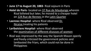 • June 17 to August 20, 1883- Rizal sojourn in Paris
• Hotel de Paris- located on 37 Rue de Maubange wherein
Rizal billeted but later, he moved to a cheaper hotel
on 124 Rue de Rennes in the Latin Quarter
• Laennec Hospital- where Rizal observed Dr.
Nicaise treating his patients
• Lariboisiere Hospital- where Rizal observed
the examination of different diseases of women
• Rizal was impressed by the way the Spanish Mason openly
and freely criticized the government policies and
lambasted the friars, which could not be done in
Philippines
 