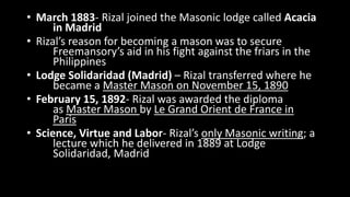 • March 1883- Rizal joined the Masonic lodge called Acacia
in Madrid
• Rizal’s reason for becoming a mason was to secure
Freemansory’s aid in his fight against the friars in the
Philippines
• Lodge Solidaridad (Madrid) – Rizal transferred where he
became a Master Mason on November 15, 1890
• February 15, 1892- Rizal was awarded the diploma
as Master Mason by Le Grand Orient de France in
Paris
• Science, Virtue and Labor- Rizal’s only Masonic writing; a
lecture which he delivered in 1889 at Lodge
Solidaridad, Madrid
 