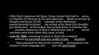• After Rizal’s departure for Spain, things turned from bad to worse
in Calamba: (1) harvests of rice and sugarcane failed on account of
drought and locusts (2) the manager of the Dominican-
owned hacienda increased the rentals of the lands (3) a dreadful
pest killed most of the turkeys. Due to hard times in Calamba, the
monthly allowances of Rizal in Madrid were late in arrival
and there were times when they never arrived.
• June 24, 1884- a touching incident in Rizal’s life in Madrid
wherein he was broke and was unable to take breakfast
• - Rizal attended his class at the university, participated in the
contest in Greek language and won the gold medal
 