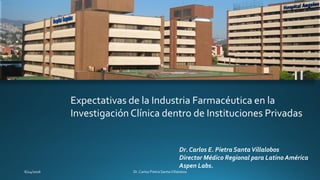 Expectativas de la Industria Farmacéutica en la
Investigación Clínica dentro de Instituciones Privadas
Dr. Carlos E. Pietra SantaVillalobos
Director Médico Regional para Latino América
Aspen Labs.
 