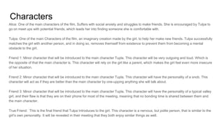 Characters
Alice: One of the main characters of the film, Suffers with social anxiety and struggles to make friends. She is encouraged by Tulpa to
go on meet ups with potential friends, which leads her into finding someone she is comfortable with.
Tulpa: One of the main Characters of the film, an imaginary creation made by the girl, to help her make new friends. Tulpa successfully
matches the girl with another person, and in doing so, removes themself from existence to prevent them from becoming a mental
obstacle to the girl.
Friend 1: Minor character that will be introduced to the main character Tupla. This character will be very outgoing and loud. Which is
the opposite of that the main character is. This character will rely on the girl like a parent, which makes the girl feel even more insecure
of her situation.
Friend 2: Minor character that will be introduced to the main character Tupla. This character will have the personality of a snob. This
character will act as if they are better than the main character by one-upping anything she will talk about.
Friend 3: Minor character that will be introduced to the main character Tupla. This character will have the personality of a typical valley
girl, and their flaw is that they are on their phone for most of the meeting, meaning that no bonding time is shared between them and
the main character.
True Friend: This is the final friend that Tulpa Introduces to the girl. This character is a nervous, but polite person, that is similar to the
girl’s own personality. It will be revealed in their meeting that they both enjoy similar things as well.
 